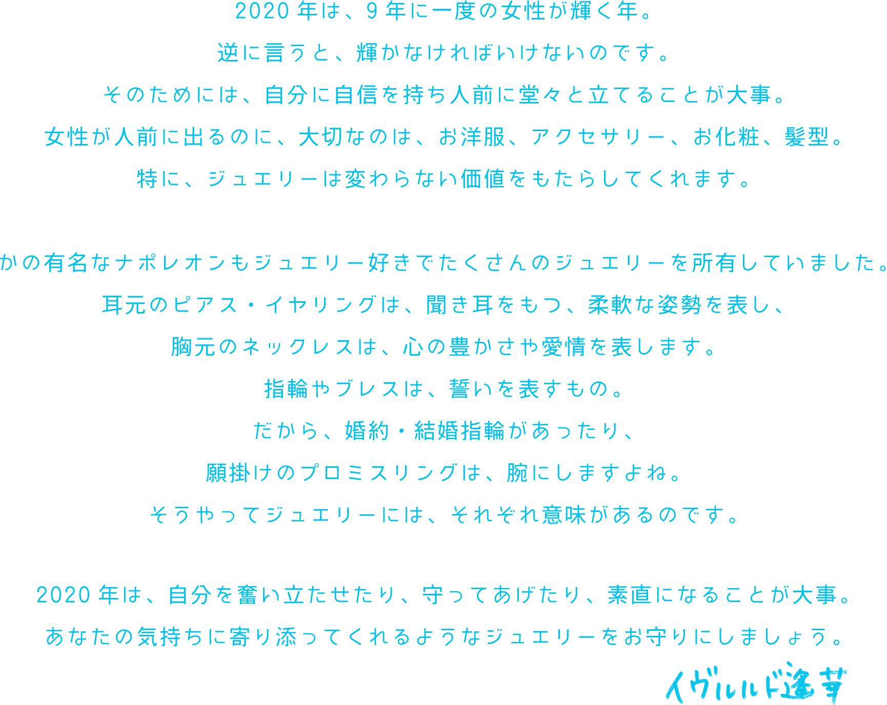 2020年は、9年に一度の女性が輝く年。逆に言うと、輝かなければいけないのです。そのためには、自分に自信を持ち人前に堂々と立てることが大事。女性が人前に出るのに、大切なのは、お洋服、アクセサリー、お化粧、髪型。特に、ジュエリーは変わらない価値をもたらしてくれます。かの有名なナポレオンもジュエリー好きでたくさんのジュエリーを所有していました。耳元のピアス・イヤリングは、聞き耳をもつ、柔軟な姿勢を表し、胸元のネックレスは、心の豊かさや愛情を表します。指輪やブレスは、誓いを表すもの。だから、婚約・結婚指輪があったり、願掛けのプロミスリングは、腕にしますよね。そうやってジュエリーには、それぞれ意味があるのです。2020年は、自分を奮い立たせたり、守ってあげたり、素直になることが大事。あなたの気持ちに寄り添ってくれるようなジュエリーをお守りにしましょう。 イヴルルド遥香