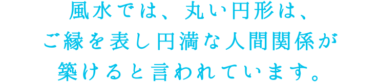 風水では、丸い円形は、ご縁を表し円満な人間関係が築けると言われています。