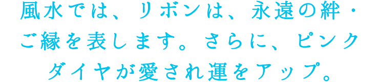 風水では、リボンは、永遠の絆・ご縁を表します。さらに、ピンクダイヤが愛され運をアップ。