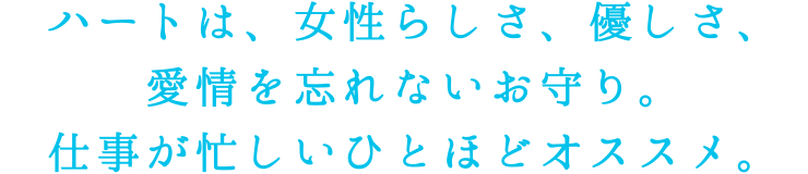 ハートは、女性らしさ、優しさ、愛情を忘れないお守り。仕事が忙しいひとほどオススメ。