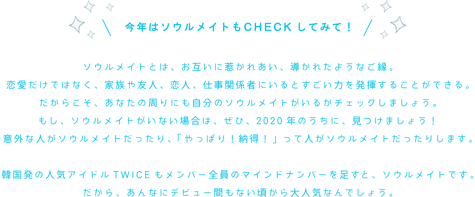 今年はソウルメイトもCHECKしてみて！ソウルメイトとは、お互いに惹かれあい、導かれたようなご縁。恋愛だけではなく、家族や友人、恋人、仕事関係者にいるとすごい力を発揮することができる。だからこそ、あなたの周りにも自分のソウルメイトがいるかチェックしましょう。もし、ソウルメイトがいない場合は、ぜひ、2020年のうちに、見つけましょう！意外な人がソウルメイトだったり、「やっぱり！納得！」って人がソウルメイトだったりします。韓国発の人気アイドルTWICEもメンバー全員のマインドナンバーを足すと、ソウルメイトです。だから、あんなにデビュー間もない頃から大人気なんでしょう。