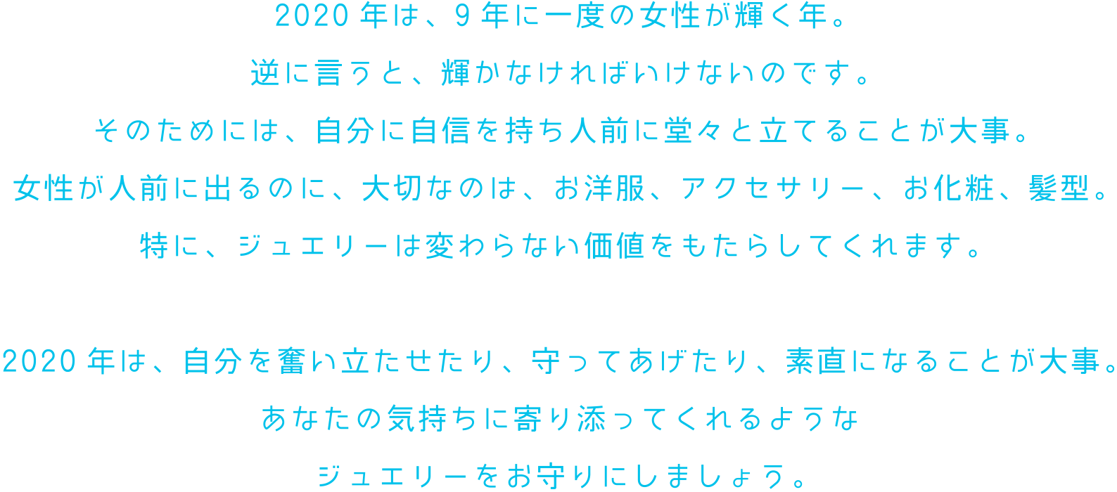 2020年は、9年に一度の女性が輝く年。逆に言うと、輝かなければいけないのです。そのためには、自分に自信を持ち人前に堂々と立てることが大事。女性が人前に出るのに、大切なのは、お洋服、アクセサリー、お化粧、髪型。特に、ジュエリーは変わらない価値をもたらしてくれます。2020年は、自分を奮い立たせたり、守ってあげたり、素直になることが大事。あなたの気持ちに寄り添ってくれるようなジュエリーをお守りにしましょう。