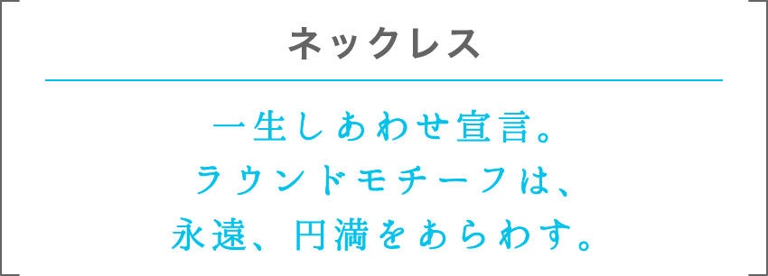 ネックレス | 一生しあわせ宣言。ラウンドモチーフは、永遠、円満をあらわす。