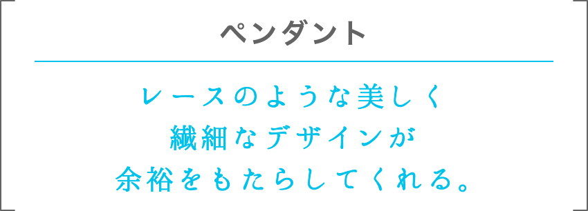 ペンダント | レースのような美しく繊細なデザインが余裕をもたらしてくれる。