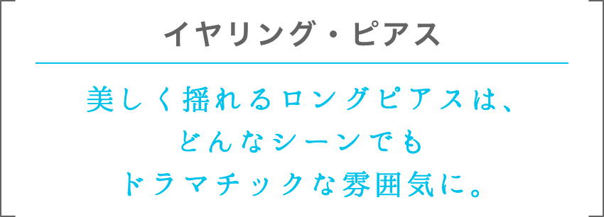 イヤリング・ピアス | 美しく揺れるロングピアスは、どんなシーンでもドラマチックな雰囲気に。