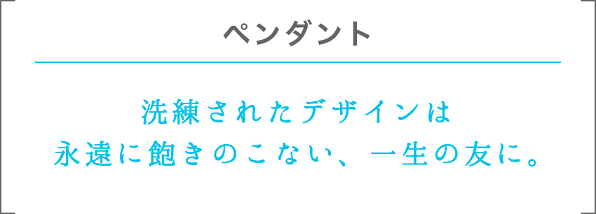 ペンダント | 洗練されたデザインは永遠に飽きのこない、一生の友に。