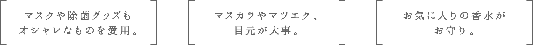 マスクや除菌グッズもオシャレなものを愛用。 | マスカラやマツエク、目元が大事。 | お気に入りの香水がお守り。