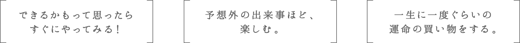 できるかもって思ったらすぐにやってみる！ | 予想外の出来事ほど、楽しむ。 | 一生に一度ぐらいの運命の買い物をする。