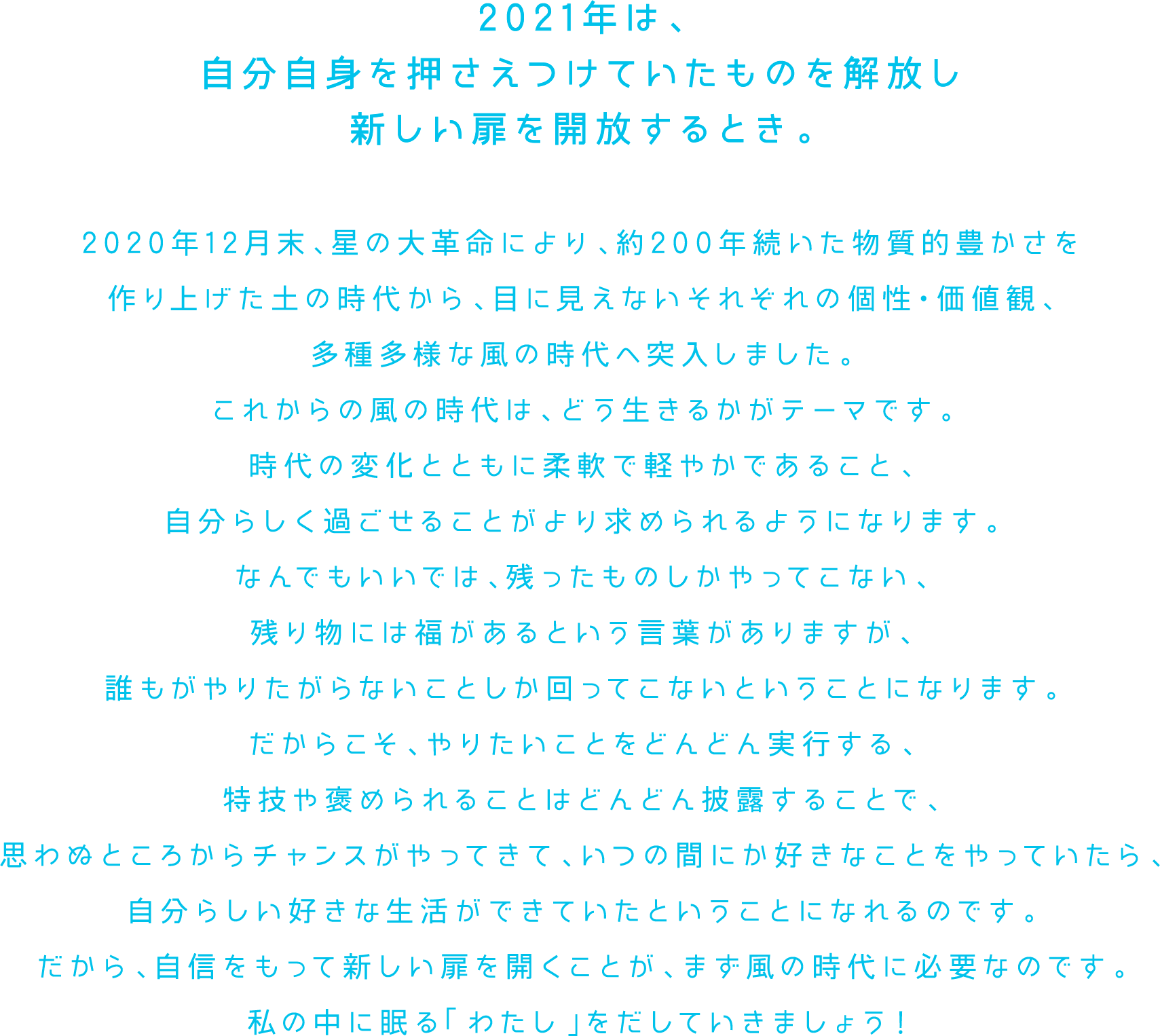 2021年は、自分自身を押さえつけていたものを解放し新しい扉を開放するとき。2020年12月末、星の大革命により、約200年続いた物質的豊かさを作り上げた土の時代から、目に見えないそれぞれの個性・価値観、多種多様な風の時代へ突入しました。これからの風の時代は、どう生きるかがテーマです。時代の変化とともに柔軟で軽やかであること、自分らしく過ごせることがより求められるようになります。なんでもいいでは、残ったものしかやってこない、残り物には福があるという言葉がありますが、誰もがやりたがらないことしか回ってこないということになります。だからこそ、やりたいことをどんどん実行する、特技や褒められることはどんどん披露することで、思わぬところからチャンスがやってきて、いつの間にか好きなことをやっていたら、自分らしい好きな生活ができていたということになれるのです。だから、自信をもって新しい扉を開くことが、まず風の時代に必要なのです。私の中に眠る「わたし」をだしていきましょう！