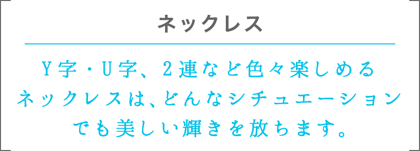 ネックレス | Y字・U字、2連など色々楽しめるネックレスは、どんなシチュエーションでも美しい輝きを放ちます。