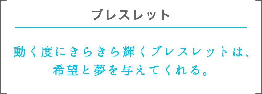 ブレスレット | 動く度にきらきら輝くブレスレットは、希望と夢を与えてくれる。