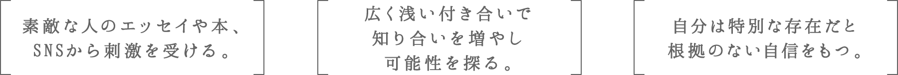 素敵な人のエッセイや本、SNSから刺激を受ける。 | 広く浅い付き合いで知り合いを増やし可能性を探る。 | 自分は特別な存在だと根拠のない自信をもつ。