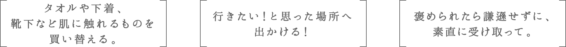 タオルや下着、靴下など肌に触れるものを買い替える。 | 行きたい！と思った場所へ出かける！ | 褒められたら謙遜せずに、素直に受け取って。