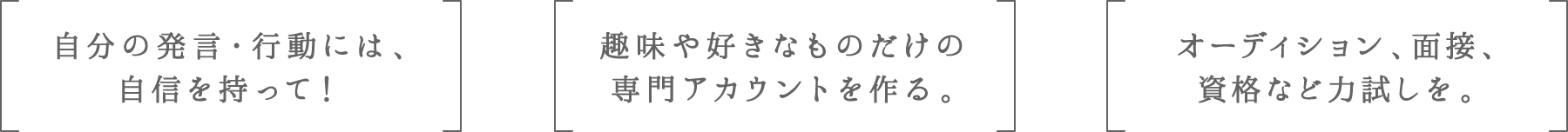 自分の発言・行動には、自信を持って！ | 趣味や好きなものだけの専門アカウントを作る。 | オーディション、面接、資格など力試しを。