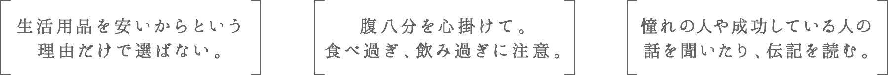 生活用品を安いからという理由だけで選ばない。 | 腹八分を心掛けて。食べ過ぎ、飲み過ぎに注意。 | 憧れの人や成功している人の話を聞いたり、伝記を読む。