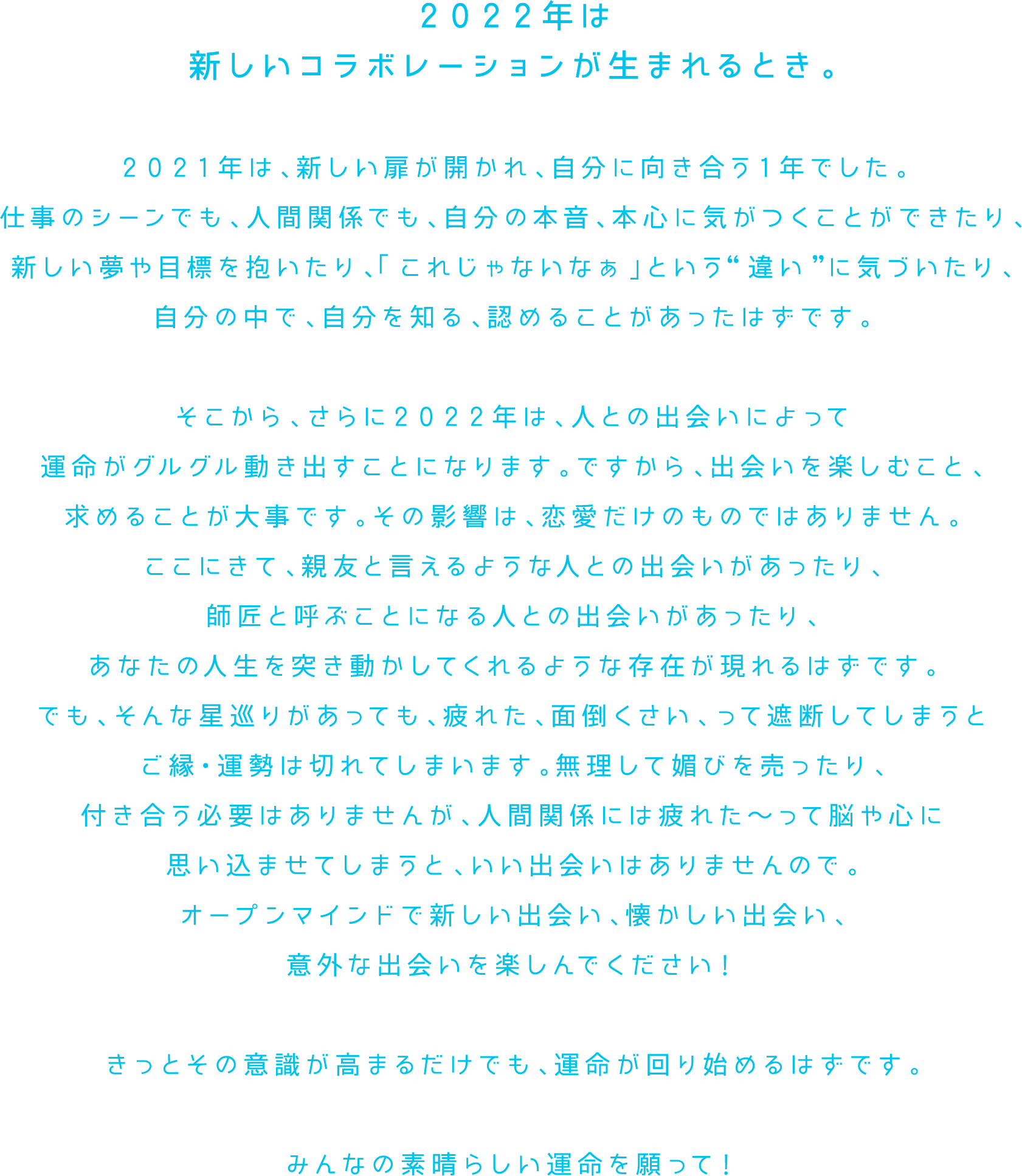 ２０２２年は新しいコラボレーションが生まれるとき。２０２１年は、新しい扉が開かれ、自分に向き合う１年でした。仕事のシーンでも、人間関係でも、自分の本音、本心に気がつくことができたり、新しい夢や目標を抱いたり、「これじゃないなぁ」という“違い”に気づいたり、自分の中で、自分を知る、認めることがあったはずです。そこから、さらに２０２２年は、人との出会いによって運命がグルグル動き出すことになります。ですから、出会いを楽しむこと、求めることが大事です。その影響は、恋愛だけのものではありません。ここにきて、親友と言えるような人との出会いがあったり、師匠と呼ぶことになる人との出会いがあったり、あなたの人生を突き動かしてくれるような存在が現れるはずです。でも、そんな星巡りがあっても、疲れた、面倒くさい、って遮断してしまうとご縁・運勢は切れてしまいます。無理して媚びを売ったり、付き合う必要はありませんが、人間関係には疲れた～って脳や心に思い込ませてしまうと、いい出会いはありませんので。オープンマインドで新しい出会い、懐かしい出会い、意外な出会いを楽しんでください！きっとその意識が高まるだけでも、運命が回り始めるはずです。みんなの素晴らしい運命を願って！