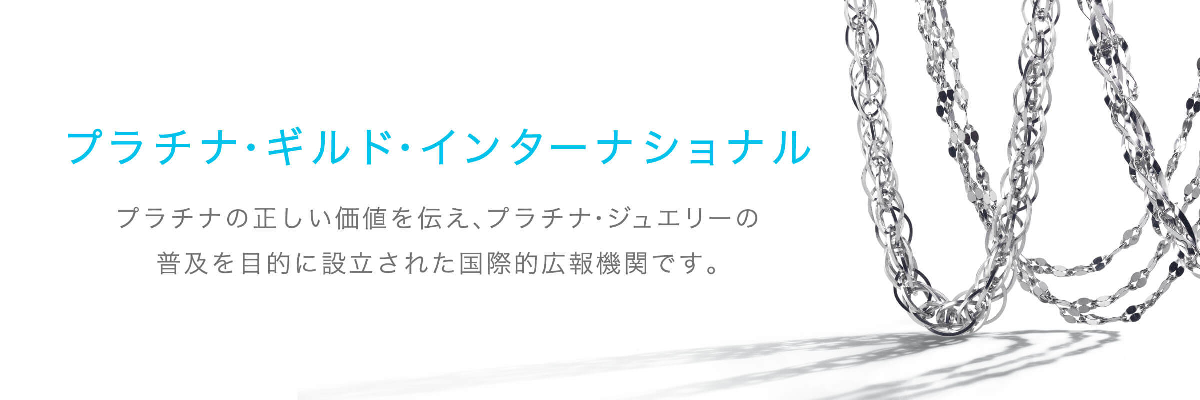 プラチナ・ギルド・インターナショナル プラチナの正しい価値を伝え、プラチナ・ジュエリーの普及を目的に設立された国際的広報機関です。