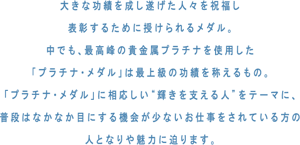 大きな功績を成し遂げた人々を祝福し表彰するために授けられるメダル。中でも、最高峰の貴金属プラチナを使用した「プラチナ・メダル」は最上級の功績を称えるもの。「プラチナ・メダル」に相応しい“輝きを支える人”をテーマに、普段はなかなか目にする機会が少ないお仕事をされている方の人となりや魅力に迫ります。