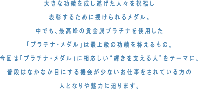 大きな功績を成し遂げた人々を祝福し表彰するために授けられるメダル。中でも、最高峰の貴金属プラチナを使用した「プラチナ・メダル」は最上級の功績を称えるもの。今回は「プラチナ・メダル」に相応しい“輝きを支える人”をテーマに、普段はなかなか目にする機会が少ないお仕事をされている方の人となりや魅力に迫ります。