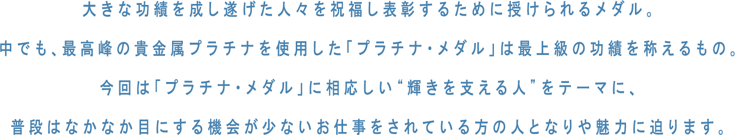 大きな功績を成し遂げた人々を祝福し表彰するために授けられるメダル。中でも、最高峰の貴金属プラチナを使用した「プラチナ・メダル」は最上級の功績を称えるもの。今回は「プラチナ・メダル」に相応しい“輝きを支える人”をテーマに、普段はなかなか目にする機会が少ないお仕事をされている方の人となりや魅力に迫ります。