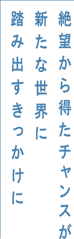 絶望から得たチャンスが新たな世界に踏み出すきっかけに