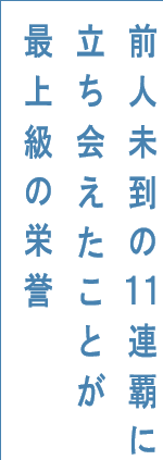 前人未到の11連覇に立ち会えたことが最上級の栄誉