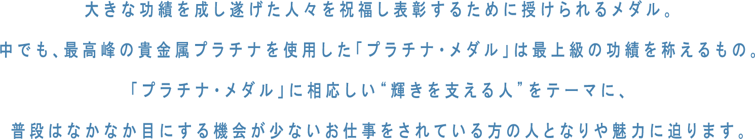 大きな功績を成し遂げた人々を祝福し表彰するために授けられるメダル。中でも、最高峰の貴金属プラチナを使用した「プラチナ・メダル」は最上級の功績を称えるもの。「プラチナ・メダル」に相応しい“輝きを支える人”をテーマに、普段はなかなか目にする機会が少ないお仕事をされている方の人となりや魅力に迫ります。