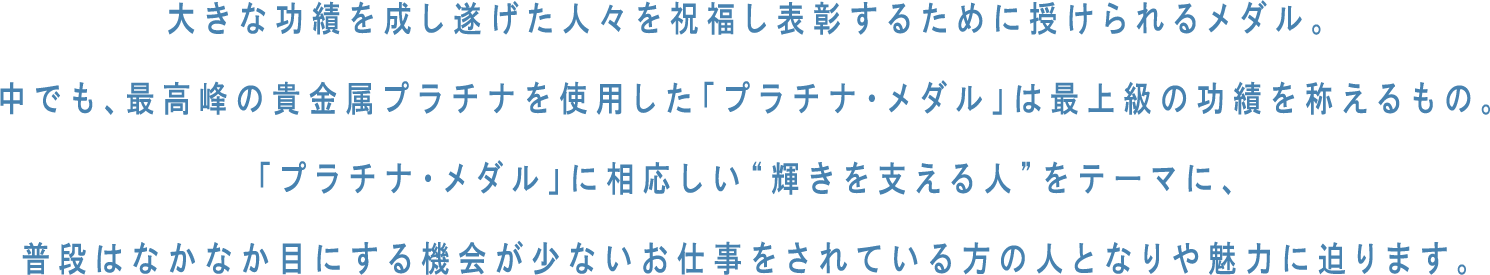 大きな功績を成し遂げた人々を祝福し表彰するために授けられるメダル。中でも、最高峰の貴金属プラチナを使用した「プラチナ・メダル」は最上級の功績を称えるもの。「プラチナ・メダル」に相応しい“輝きを支える人”をテーマに、普段はなかなか目にする機会が少ないお仕事をされている方の人となりや魅力に迫ります。