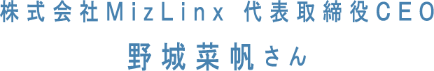 株式会社MizLinx 代表取締役CEO 野城菜帆さん