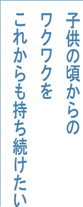 子供の頃からのワクワクをこれからも持ち続けたい