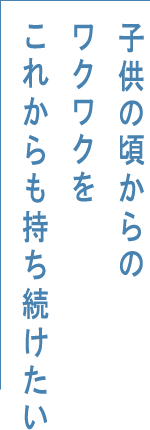 子供の頃からのワクワクをこれからも持ち続けたい