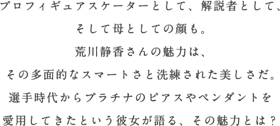 プロフィギュアスケーターとして、解説者として、そして母としての顔も。荒川静香さんの魅力は、その多面的なスマートさと洗練された美しさだ。選手時代からプラチナのピアスやペンダントを愛用してきたという彼女が語る、その魅力とは？