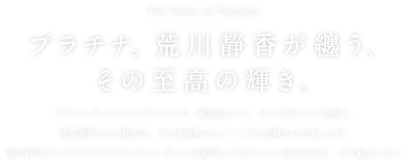The Power of Platinum プラチナ。荒川静香が纏う、その至高の輝き。プロフィギュアスケーターとして、解説者として、そして母としての顔も。荒川静香さんの魅力は、その多面的なスマートさと洗練された美しさだ。選手時代からプラチナのピアスやペンダントを愛用してきたという彼女が語る、その魅力とは?