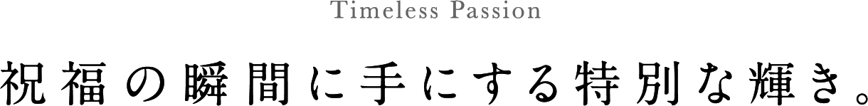 Timeless Passion 祝福の瞬間に手にする特別な輝き。