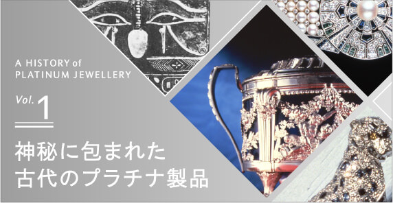 A HISTORY of PLATINUM JEWELRY Vol.1 神秘に包まれた古代のプラチナ製品