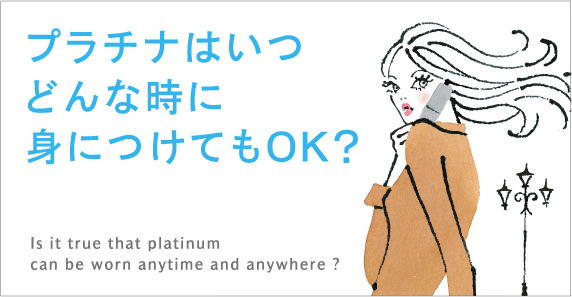 プラチナはいつどんな時に身につけてもOK？Is it true that platinum can be worn anytime and anywhere ?