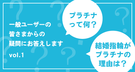 プラチナって何？ 結婚指輪がプラチナの理由は？一般ユーザーの皆さまからの疑問にお答えします vol.01